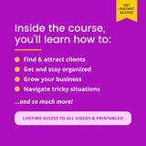 A graphic with white text on a purple background. It reads:

Inside the course, you'll learn how to:
Find & attract clients
• Get and stay organized
• Grow your business
• Navigate tricky situations ...and so much more!

LIFETIME ACCESS TO ALL VIDEOS & PRINTABLES!

There is a yellow banner in the top right corner that reads: "Get instant access!"